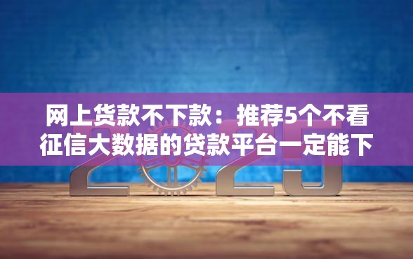 网上货款不下款：推荐5个不看征信大数据的贷款平台一定能下款