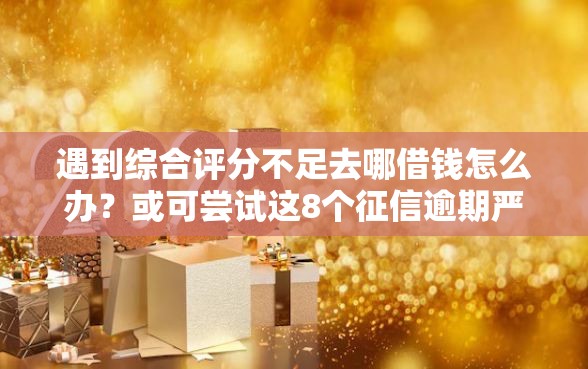 遇到综合评分不足去哪借钱怎么办？或可尝试这8个征信逾期严重还能能下款平台
