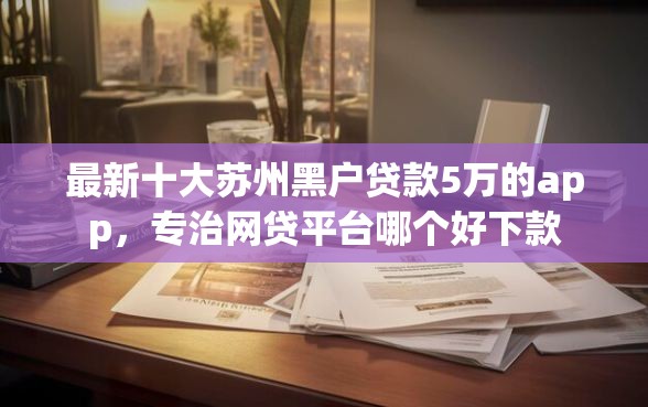 最新十大苏州黑户贷款5万的app,专治网贷平台哪个好下款 最新十大苏州黑户贷款5万的app,专治网贷平台哪个好下款