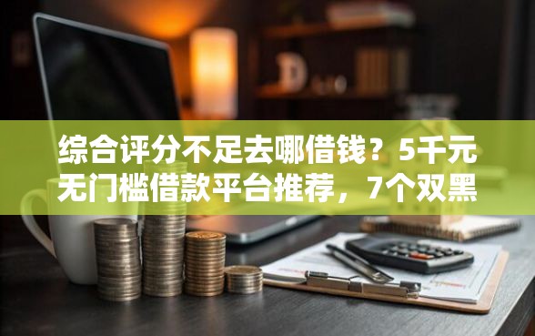 综合评分不足去哪借钱？5千元无门槛借款平台推荐，7个双黑户必下款的口子盘点