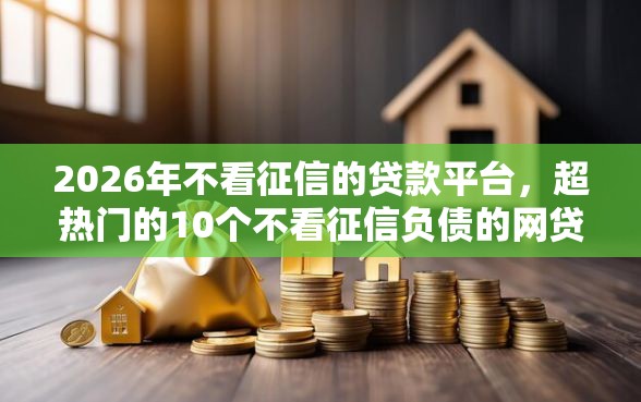 2026年不看征信的贷款平台，超热门的10个不看征信负债的网贷百分百下款软件推荐