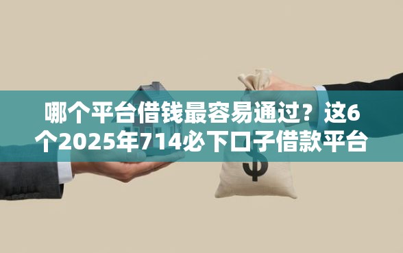 哪个平台借钱最容易通过？这6个2025年714必下口子借款平台值得一试