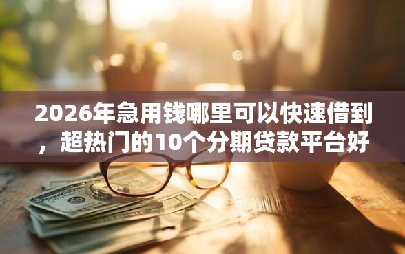 2026年急用钱哪里可以快速借到，超热门的10个分期贷款平台好推荐