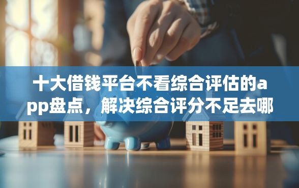 十大借钱平台不看综合评估的app盘点，解决综合评分不足去哪借钱的问题
