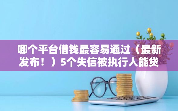 哪个平台借钱最容易通过（最新发布！）5个失信被执行人能贷款的口子