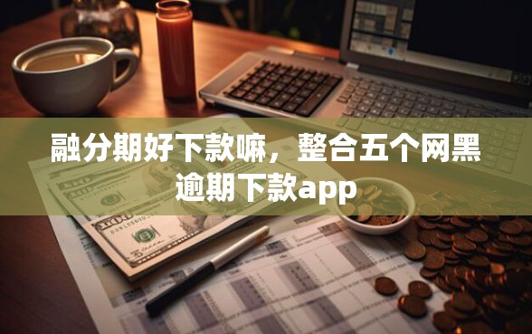 融分期好下款嘛，整合五个网黑逾期下款app