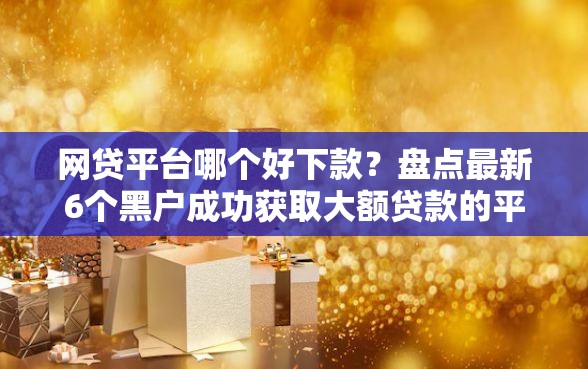 网贷平台哪个好下款？盘点最新6个黑户成功获取大额贷款的平台