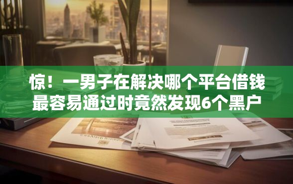惊！一男子在解决哪个平台借钱最容易通过时竟然发现6个黑户贷款2025新口子，事后分享了出来