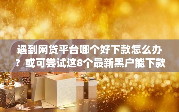 遇到网贷平台哪个好下款怎么办？或可尝试这8个最新黑户能下款的app口子