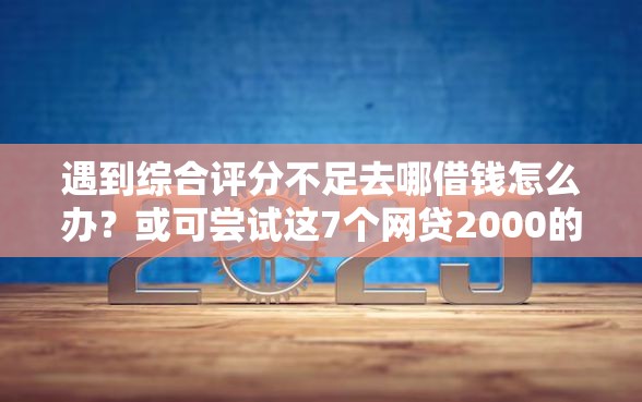 遇到综合评分不足去哪借钱怎么办？或可尝试这7个网贷2000的平台