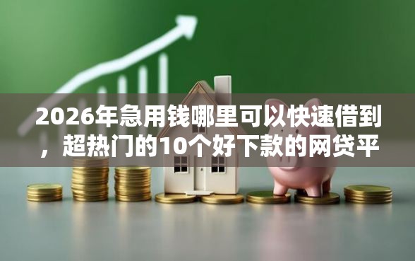 2026年急用钱哪里可以快速借到，超热门的10个好下款的网贷平台推荐