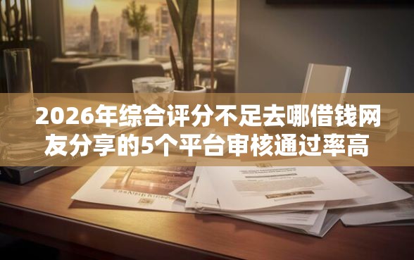 2026年综合评分不足去哪借钱网友分享的5个平台审核通过率高我觉得不错！