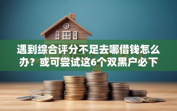 遇到综合评分不足去哪借钱怎么办？或可尝试这6个双黑户必下款的口子
