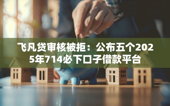 飞凡贷审核被拒：公布五个2025年714必下口子借款平台