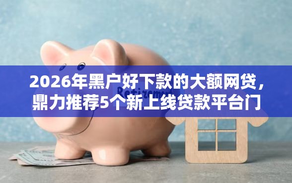 2026年黑户好下款的大额网贷，鼎力推荐5个新上线贷款平台门槛低平台
