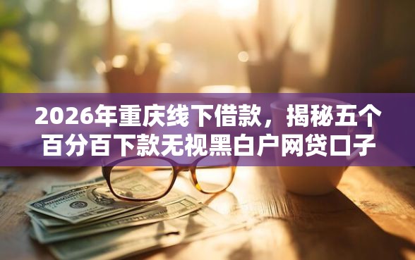 2026年重庆线下借款，揭秘五个百分百下款无视黑白户网贷口子
