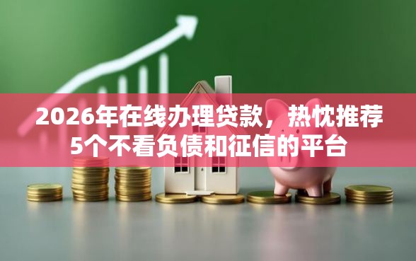 2026年在线办理贷款，热忱推荐5个不看负债和征信的平台