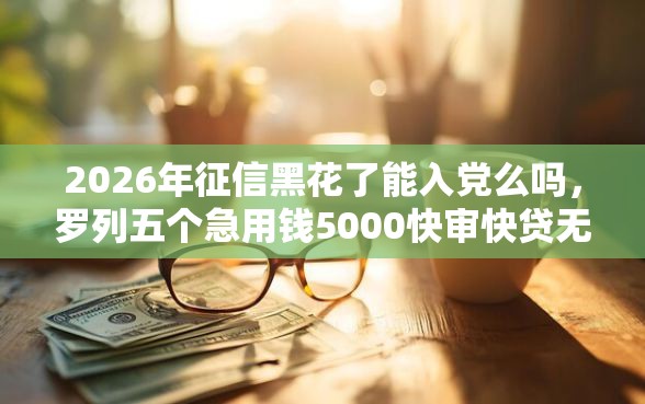 2026年征信黑花了能入党么吗，罗列五个急用钱5000快审快贷无需征信口子