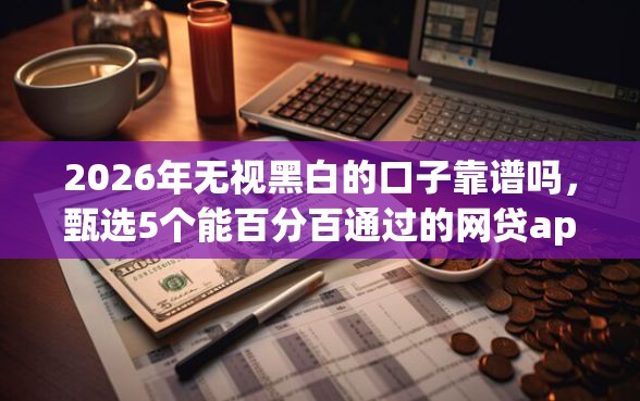 2026年无视黑白的口子靠谱吗，甄选5个能百分百通过的网贷app