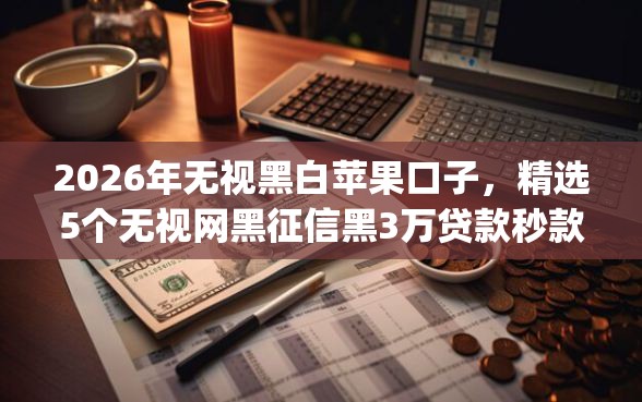 2026年无视黑白苹果口子，精选5个无视网黑征信黑3万贷款秒款app名单