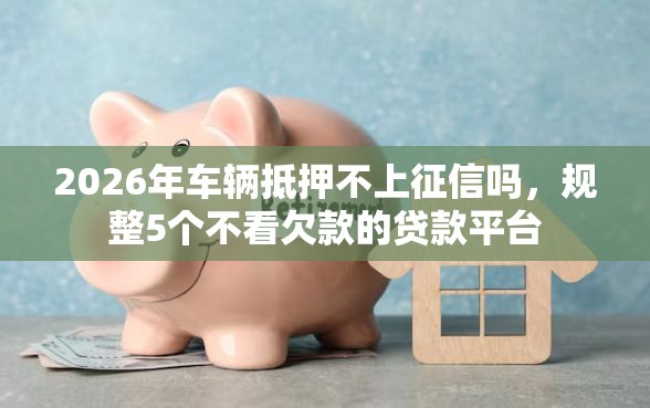 2026年车辆抵押不上征信吗，规整5个不看欠款的贷款平台