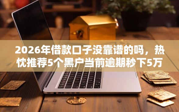 2026年借款口子没靠谱的吗，热忱推荐5个黑户当前逾期秒下5万平台