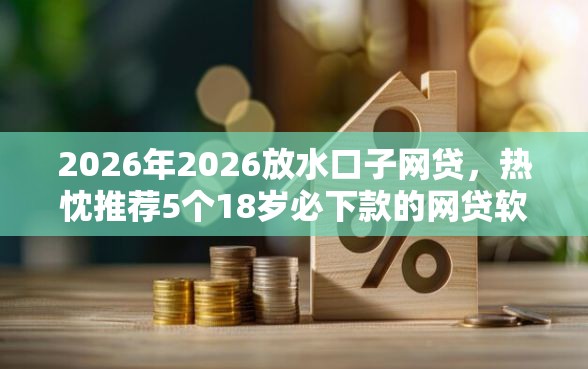 2026年2026放水口子网贷，热忱推荐5个18岁必下款的网贷软件