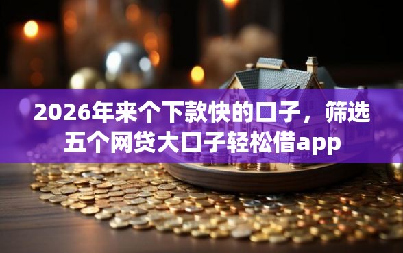 2026年来个下款快的口子，筛选五个网贷大口子轻松借app