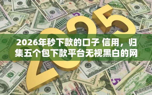 2026年秒下款的口子 信用，归集五个包下款平台无视黑白的网贷