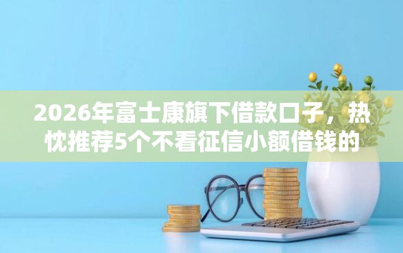 2026年富士康旗下借款口子,热忱推荐5个不看征信小额借钱的软件 2026年富士康旗下借款口子,热忱推荐5个不看征信小额借钱的软件