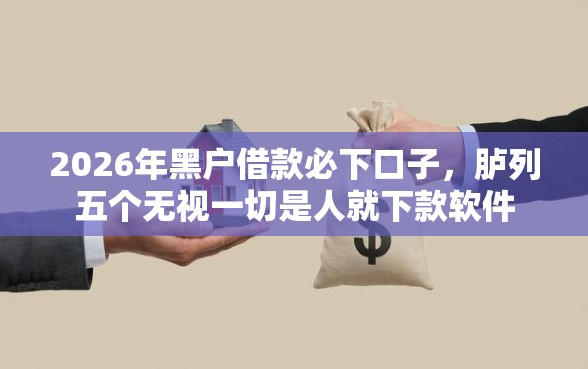 2026年黑户借款必下口子,胪列五个无视一切是人就下款软件 2026年黑户借款必下口子,胪列五个无视一切是人就下款软件