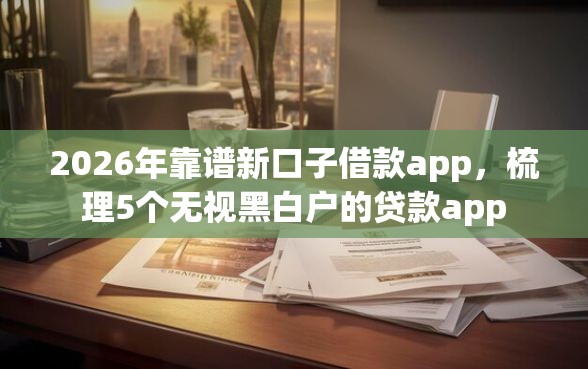 2026年靠谱新口子借款app，梳理5个无视黑白户的贷款app