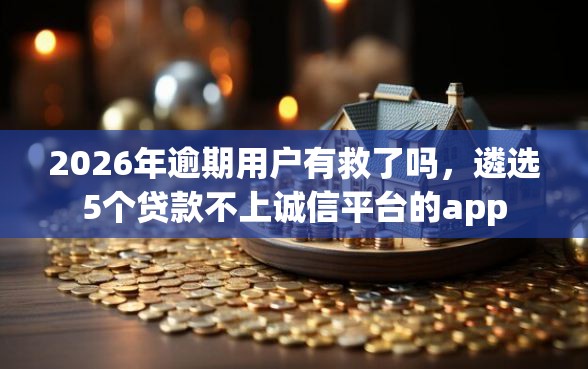 2026年逾期用户有救了吗，遴选5个贷款不上诚信平台的app