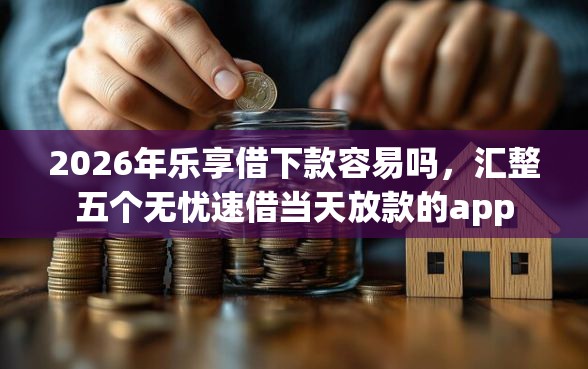 2026年乐享借下款容易吗，汇整五个无忧速借当天放款的app