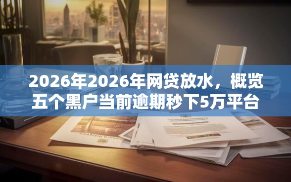 2026年2026年网贷放水，概览五个黑户当前逾期秒下5万平台