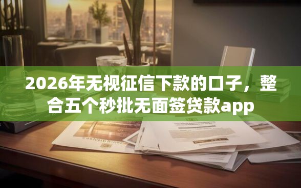 2026年无视征信下款的口子，整合五个秒批无面签贷款app