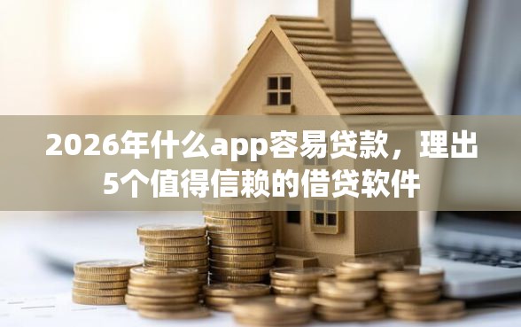 2026年什么app容易贷款，理出5个值得信赖的借贷软件