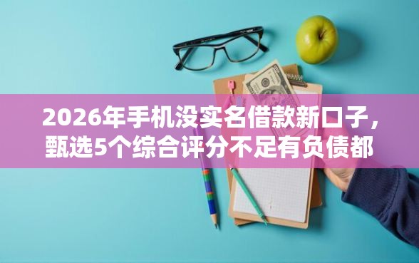2026年手机没实名借款新口子，甄选5个综合评分不足有负债都能下款平台