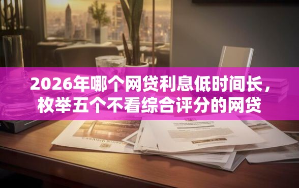 2026年哪个网贷利息低时间长,枚举五个不看综合评分的网贷 2026年哪个网贷利息低时间长,枚举五个不看综合评分的网贷