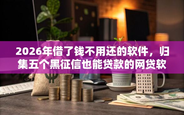 2026年借了钱不用还的软件，归集五个黑征信也能贷款的网贷软件