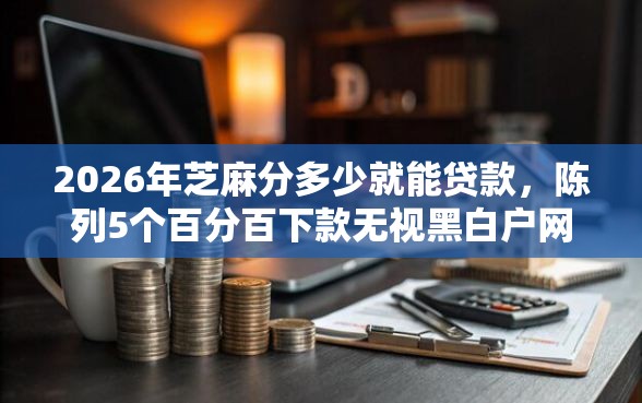 2026年芝麻分多少就能贷款，陈列5个百分百下款无视黑白户网贷平台