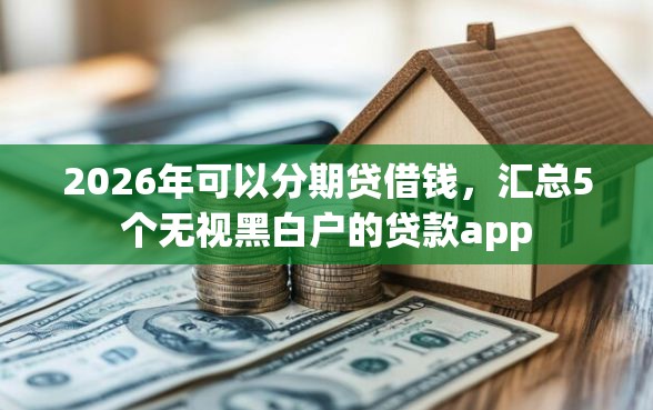 2026年可以分期贷借钱，汇总5个无视黑白户的贷款app
