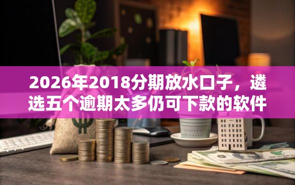 2026年2018分期放水口子，遴选五个逾期太多仍可下款的软件