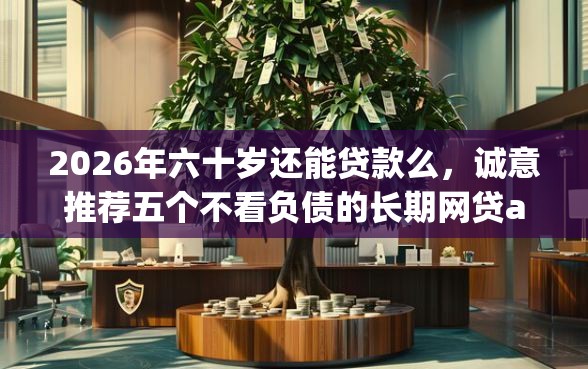 2026年六十岁还能贷款么，诚意推荐五个不看负债的长期网贷app