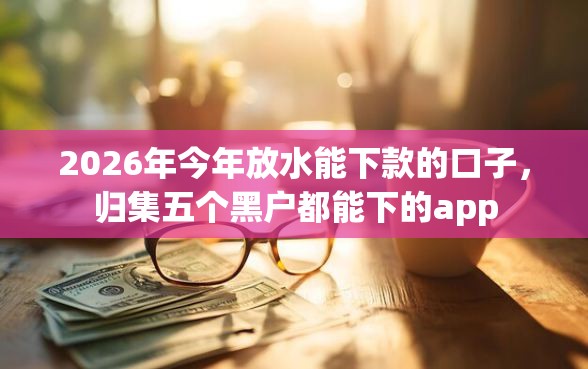 2026年今年放水能下款的口子，归集五个黑户都能下的app