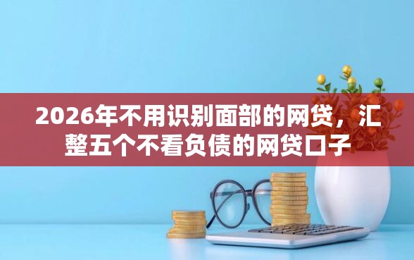 2026年不用识别面部的网贷，汇整五个不看负债的网贷口子