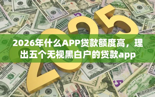 2026年什么APP贷款额度高，理出五个无视黑白户的贷款app
