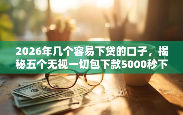 2026年几个容易下贷的口子，揭秘五个无视一切包下款5000秒下款的平台