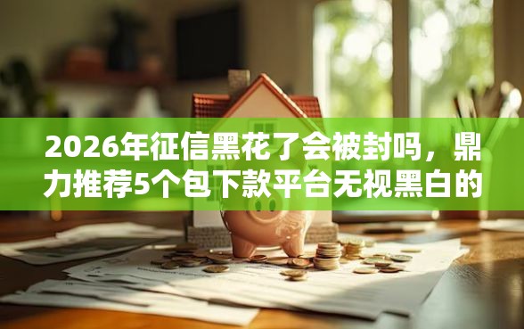 2026年征信黑花了会被封吗，鼎力推荐5个包下款平台无视黑白的网贷