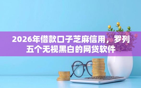 2026年借款口子芝麻信用，罗列五个无视黑白的网贷软件